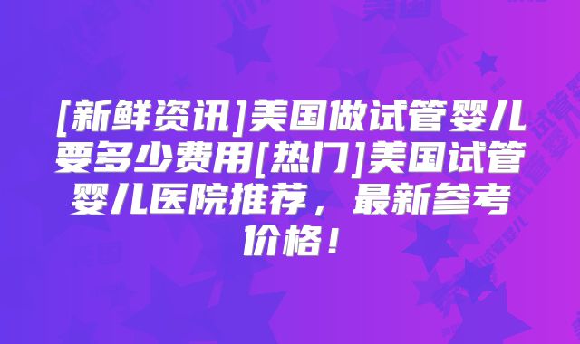 [新鲜资讯]美国做试管婴儿要多少费用[热门]美国试管婴儿医院推荐，最新参考价格！