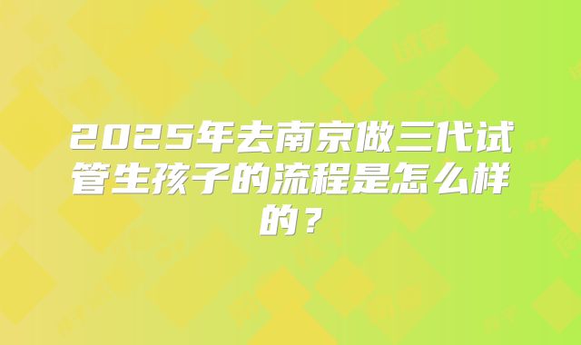 2025年去南京做三代试管生孩子的流程是怎么样的？