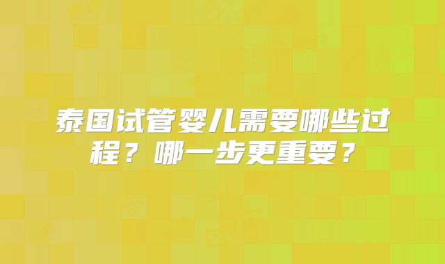 泰国试管婴儿需要哪些过程?哪一步更重要?
