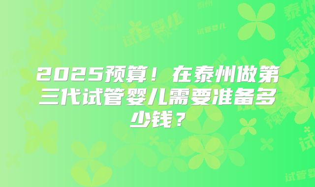 2025预算!在泰州做第三代试管婴儿需要准备多少钱?