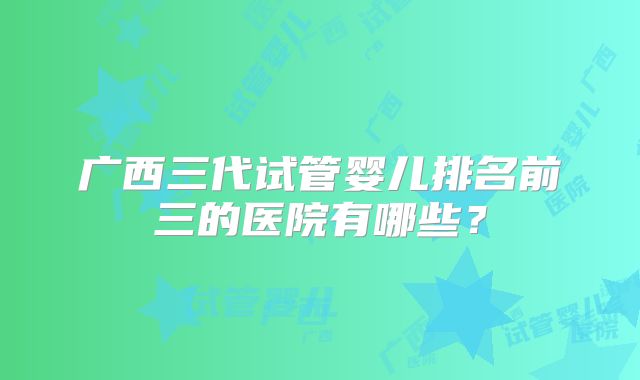 广西三代试管婴儿排名前三的医院有哪些？