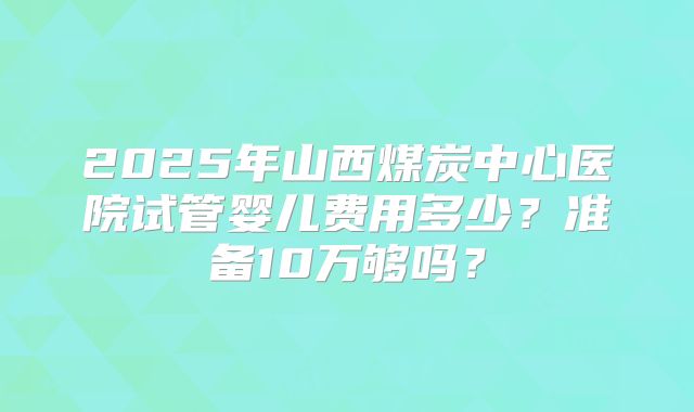 2025年山西煤炭中心医院试管婴儿费用多少？准备10万够吗？