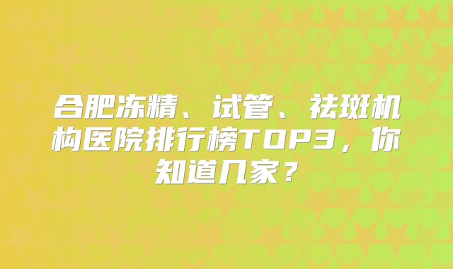 合肥冻精、试管、祛斑机构医院排行榜TOP3，你知道几家？