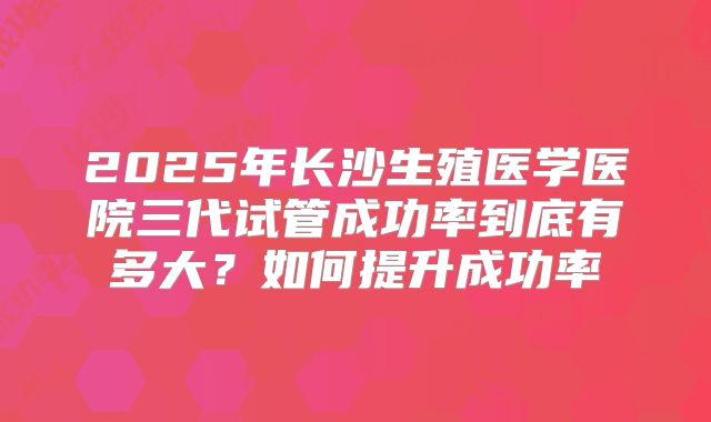 2025年长沙生殖医学医院三代试管成功率到底有多大?如何提升成功率