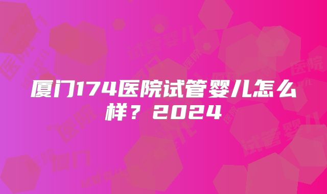 厦门174医院试管婴儿怎么样？2024