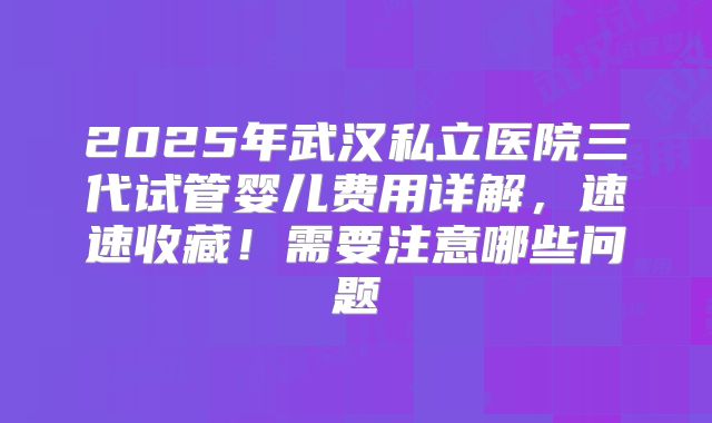 2025年武汉私立医院三代试管婴儿费用详解,速速收藏!需要注意哪些问题