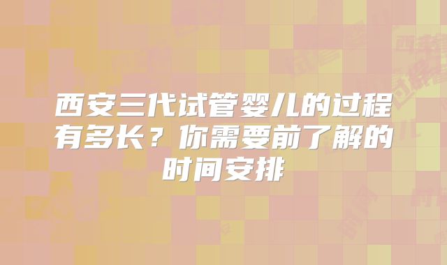 西安三代试管婴儿的过程有多长?你需要前了解的时间安排