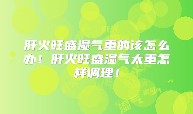 肝火旺盛湿气重的该怎么办！肝火旺盛湿气太重怎样调理！