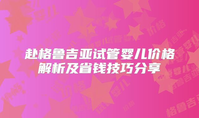 赴格鲁吉亚试管婴儿价格解析及省钱技巧分享