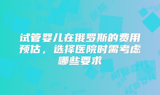 试管婴儿在俄罗斯的费用预估，选择医院时需考虑哪些要求