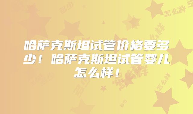 哈萨克斯坦试管价格要多少！哈萨克斯坦试管婴儿怎么样！