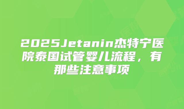 2025Jetanin杰特宁医院泰国试管婴儿流程，有那些注意事项