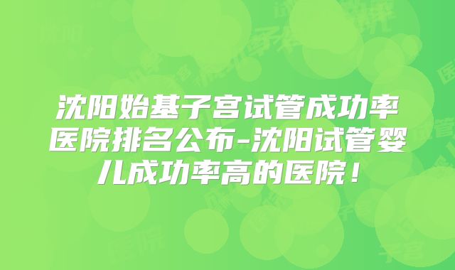 沈阳始基子宫试管成功率医院排名公布-沈阳试管婴儿成功率高的医院！