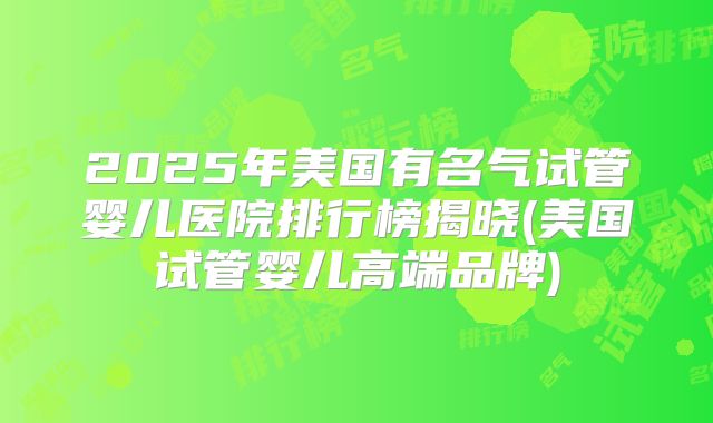 2025年美国有名气试管婴儿医院排行榜揭晓(美国试管婴儿高端品牌)