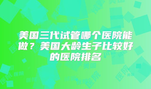 美国三代试管哪个医院能做？美国大龄生子比较好的医院排名