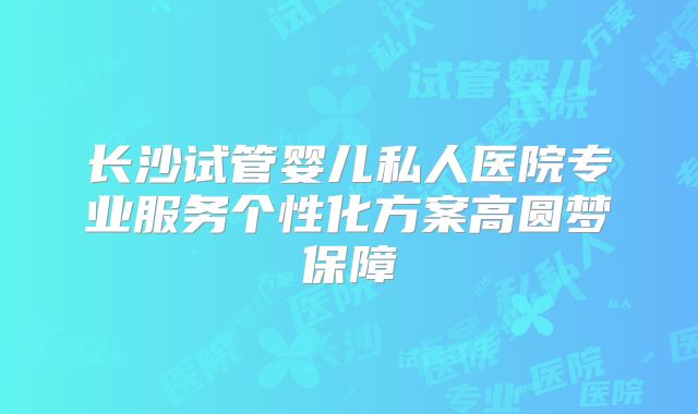 长沙试管婴儿私人医院专业服务个性化方案高圆梦保障