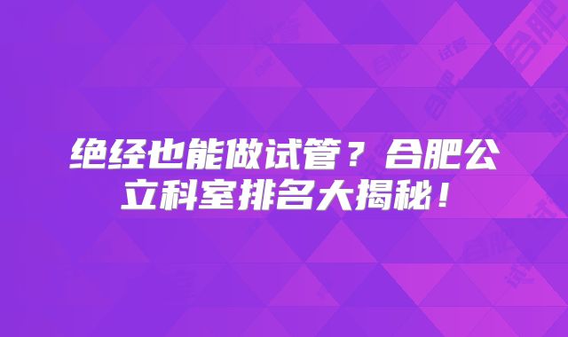 绝经也能做试管?合肥公立科室排名大揭秘!