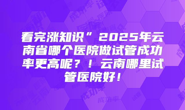 看完涨知识”2025年云南省哪个医院做试管成功率更高呢?!云南哪里试管医院好!