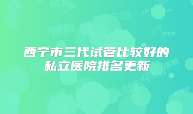 西宁市三代试管比较好的私立医院排名更新