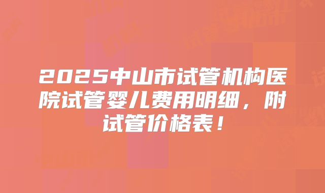 2025中山市试管机构医院试管婴儿费用明细，附试管价格表！