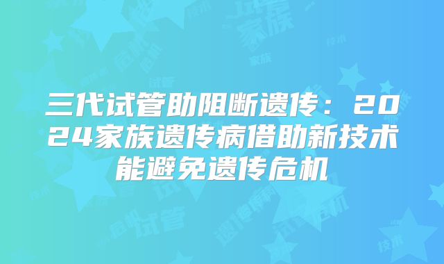 三代试管助阻断遗传：2024家族遗传病借助新技术能避免遗传危机