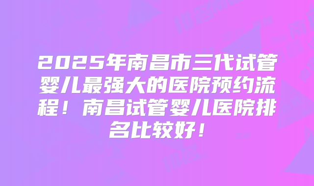 2025年南昌市三代试管婴儿最强大的医院预约流程！南昌试管婴儿医院排名比较好！
