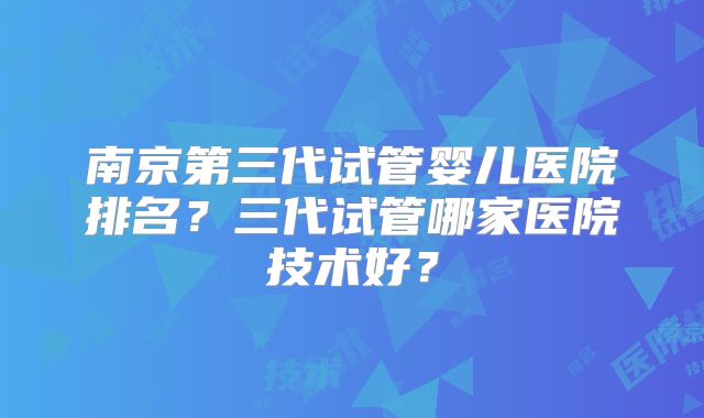 南京第三代试管婴儿医院排名？三代试管哪家医院技术好？