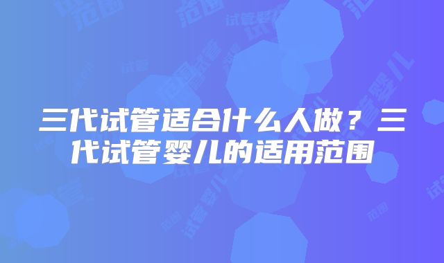 三代试管适合什么人做？三代试管婴儿的适用范围