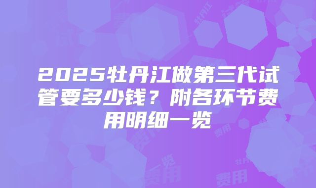 2025牡丹江做第三代试管要多少钱?附各环节费用明细一览