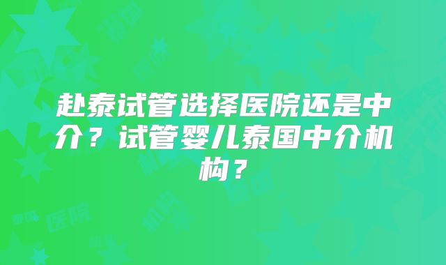 赴泰试管选择医院还是中介?试管婴儿泰国中介机构?