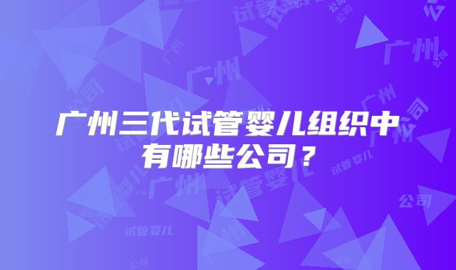 广州三代试管婴儿组织中有哪些公司?