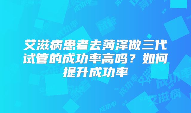 艾滋病患者去菏泽做三代试管的成功率高吗？如何提升成功率