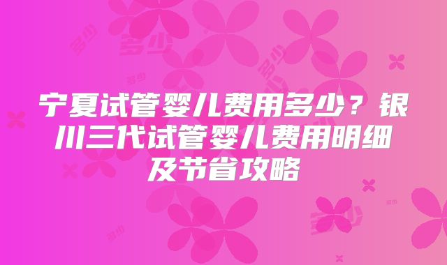宁夏试管婴儿费用多少？银川三代试管婴儿费用明细及节省攻略