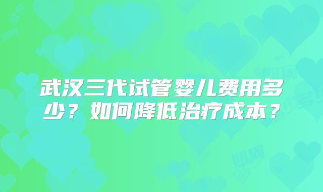 武汉三代试管婴儿费用多少？如何降低治疗成本？