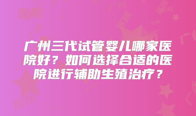 广州三代试管婴儿哪家医院好？如何选择合适的医院进行辅助生殖治疗？