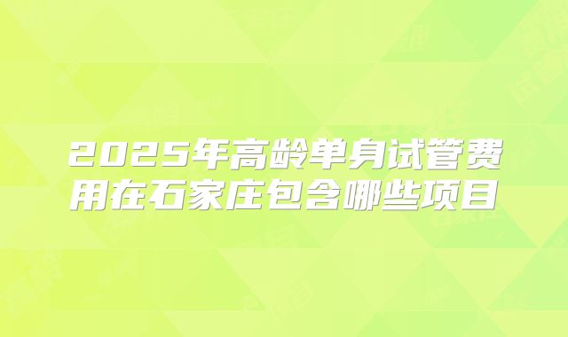 2025年高龄单身试管费用在石家庄包含哪些项目