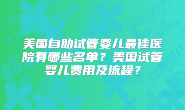 美国自助试管婴儿最佳医院有哪些名单？美国试管婴儿费用及流程？
