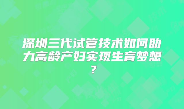 深圳三代试管技术如何助力高龄产妇实现生育梦想？