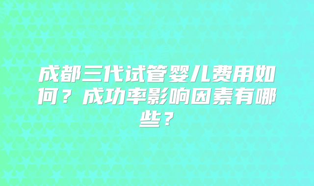 成都三代试管婴儿费用如何？成功率影响因素有哪些？