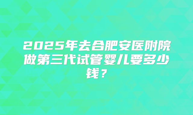 2025年去合肥安医附院做第三代试管婴儿要多少钱?