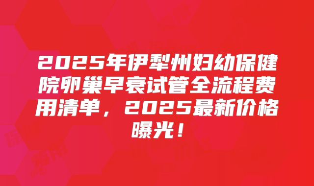 2025年伊犁州妇幼保健院卵巢早衰试管全流程费用清单，2025最新价格曝光！