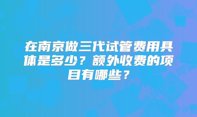 在南京做三代试管费用具体是多少？额外收费的项目有哪些？