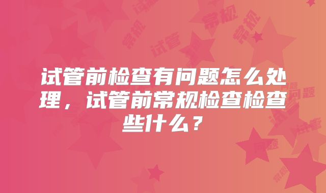 试管前检查有问题怎么处理，试管前常规检查检查些什么？
