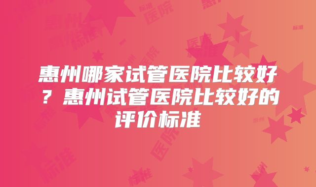 惠州哪家试管医院比较好？惠州试管医院比较好的评价标准