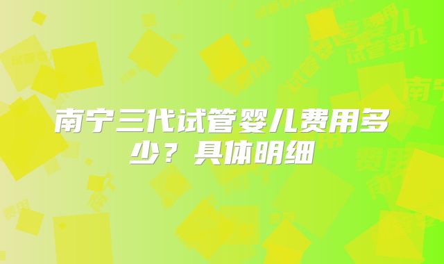 南宁三代试管婴儿费用多少？具体明细