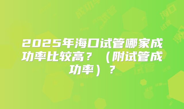 2025年海口试管哪家成功率比较高？（附试管成功率）？