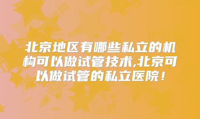 北京地区有哪些私立的机构可以做试管技术,北京可以做试管的私立医院！