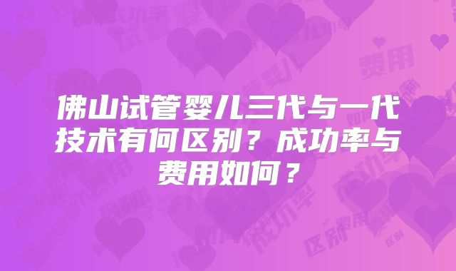 佛山试管婴儿三代与一代技术有何区别？成功率与费用如何？