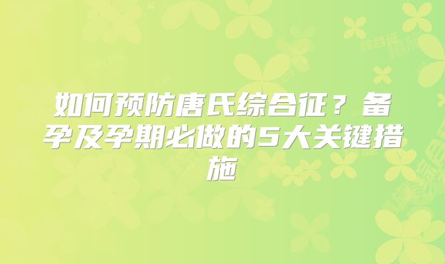 如何预防唐氏综合征？备孕及孕期必做的5大关键措施