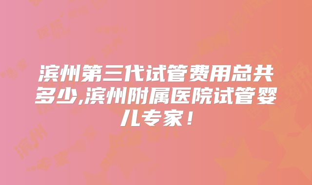 滨州第三代试管费用总共多少,滨州附属医院试管婴儿专家！